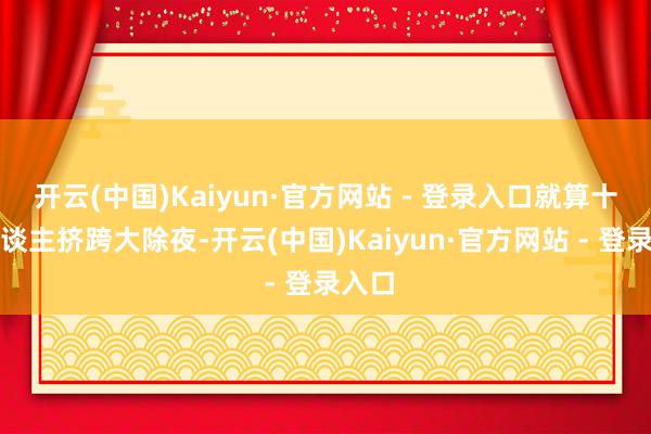 开云(中国)Kaiyun·官方网站 - 登录入口就算十万东谈