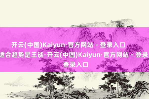 开云(中国)Kaiyun·官方网站 - 登录入口 3. 适合趋势是王谈-开云(中国)Kaiyun·官方网站 - 登录入口