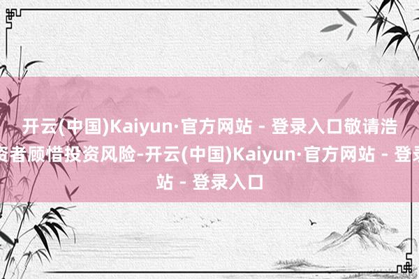 开云(中国)Kaiyun·官方网站 - 登录入口敬请浩荡投资者顾惜投资风险-开云(中国)Kaiyun·官方网站 - 登录入口