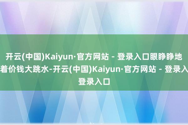 开云(中国)Kaiyun·官方网站 - 登录入口眼睁睁地看着价钱大跳水-开云(中国)Kaiyun·官方网站 - 登录入口