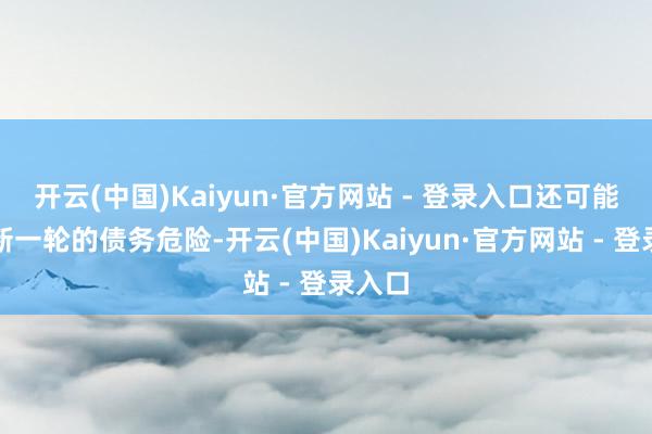 开云(中国)Kaiyun·官方网站 - 登录入口还可能触发新一轮的债务危险-开云(中国)Kaiyun·官方网站 - 登录入口